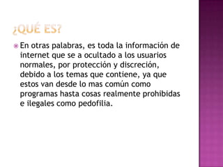  En otras palabras, es toda la información de
 internet que se a ocultado a los usuarios
 normales, por protección y discreción,
 debido a los temas que contiene, ya que
 estos van desde lo mas común como
 programas hasta cosas realmente prohibidas
 e ilegales como pedofilia.
 