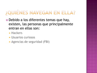  Debidoa los diferentes temas que hay,
 existen, las personas que principalmente
 entran en ellas son:
    Hackers
    Usuarios curiosos
    Agencias de seguridad (FBI)
 