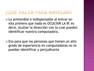  Loprimordial e indispensable al entrar en
 ella primero que nada es OCULTAR LA IP, es
 decir, ocultar la dirección con la cual pueden
 identificar nuestra computadora.

 Esopara que las personas que tienen un alto
 grado de experiencia en computadoras no te
 puedan identificar y perjudicarte
 