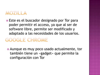  Estees el buscador designado por Tor para
 poder permitir el acceso, ya que al ser de
 software libre, permite ser modificado y
 adaptado a las necesidades de los usuarios.



 Aunque  es muy poco usado actualmente, tor
  también tiene un «gadget» que permite la
  configuración con Tor
 