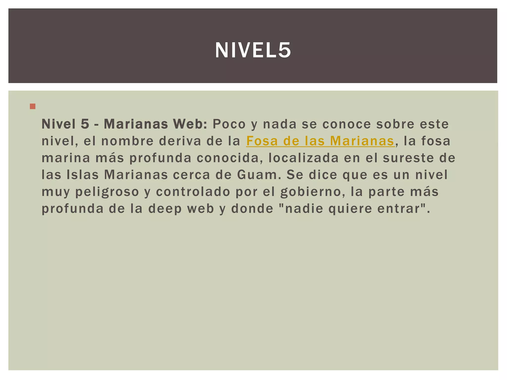 NIVEL5


    Nivel 5 - Marianas Web: Poco y nada se conoce sobre este
    nivel, el nombre deriva de la Fosa de las Marianas, la fosa
    marina más profunda conocida, localizada en el sureste de
    las Islas Marianas cerca de Guam. Se dice que es un nivel
    muy peligroso y controlado por el gobierno, la parte más
    profunda de la deep web y donde "nadie quiere entrar".
 