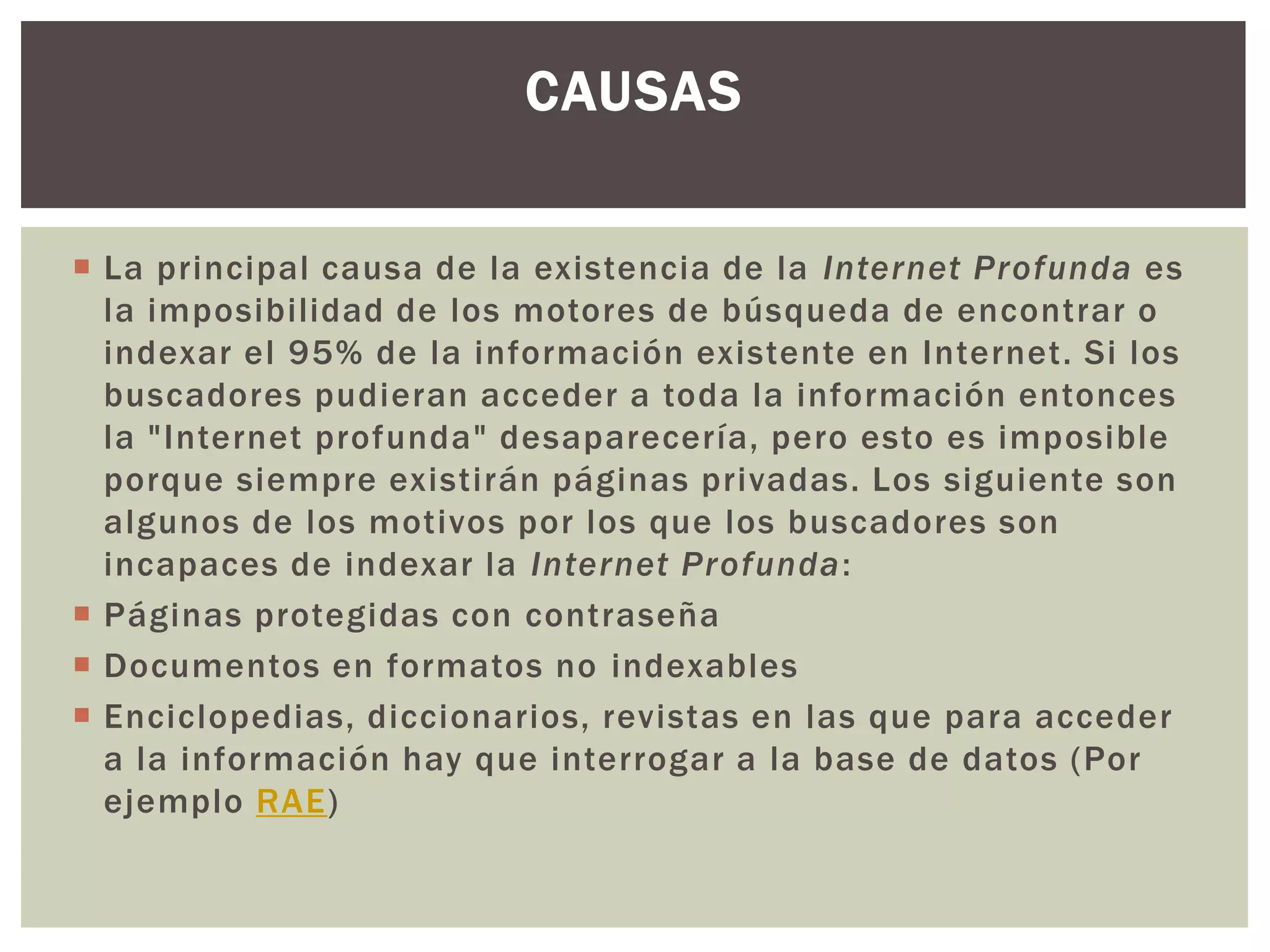CAUSAS

 La principal causa de la existencia de la Internet Profunda es
  la imposibilidad de los motores de búsqueda de encontrar o
  indexar el 95% de la información existente en Internet. Si los
  buscadores pudieran acceder a toda la información entonces
  la "Internet profunda" desaparecería, pero esto es imposible
  porque siempre existirán páginas privadas. Los siguiente son
  algunos de los motivos por los que los buscadores son
  incapaces de indexar la Internet Profunda:
 Páginas protegidas con contraseña
 Documentos en formatos no indexables
 Enciclopedias, diccionarios, revistas en las que para acceder
  a la información hay que interrogar a la base de datos (Por
  ejemplo RAE)
 