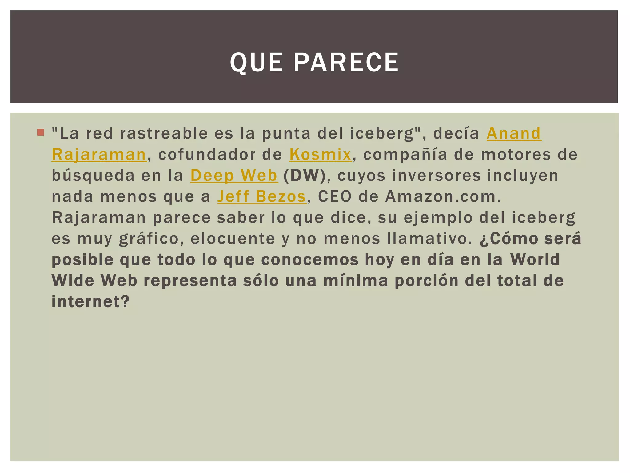 QUE PARECE

 "La red rastreable es la punta del iceberg", decía Anand
  Rajaraman, cofundador de Kosmix, compañía de motores de
  búsqueda en la Deep Web (DW), cuyos inversores incluyen
  nada menos que a Jef f Bezos, CEO de Amazon.com.
  Rajaraman parece saber lo que dice, su ejemplo del iceberg
  es muy gráfico, elocuente y no menos llamativo. ¿Cómo será
  posible que todo lo que conocemos hoy en día en la World
  Wide Web representa sólo una mínima porción del total de
  internet?
 