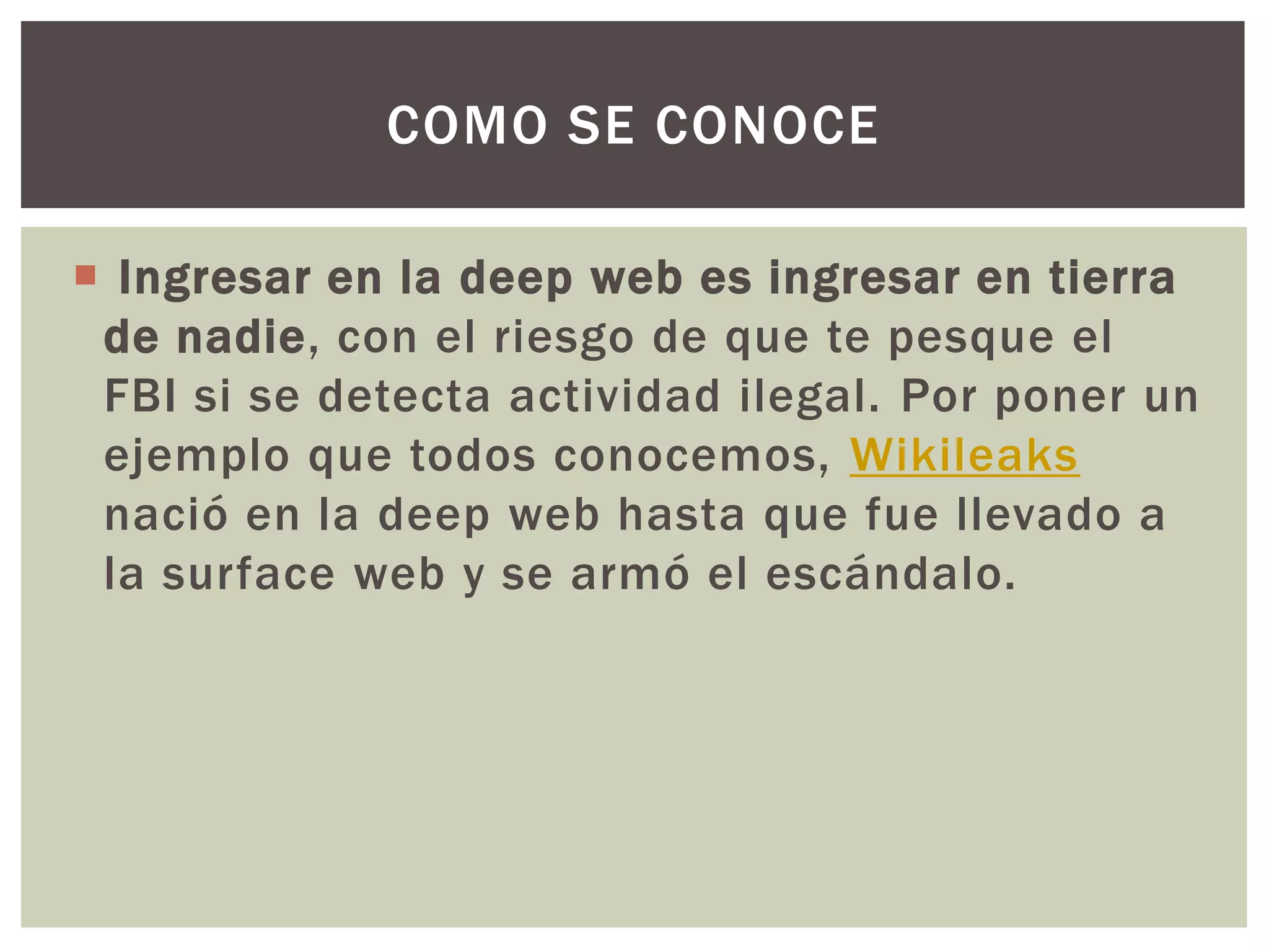 COMO SE CONOCE

 Ingresar en la deep web es ingresar en tierra
 de nadie, con el riesgo de que te pesque el
 FBI si se detecta actividad ilegal. Por poner un
 ejemplo que todos conocemos, Wikileaks
 nació en la deep web hasta que fue llevado a
 la surface web y se armó el escándalo.
 