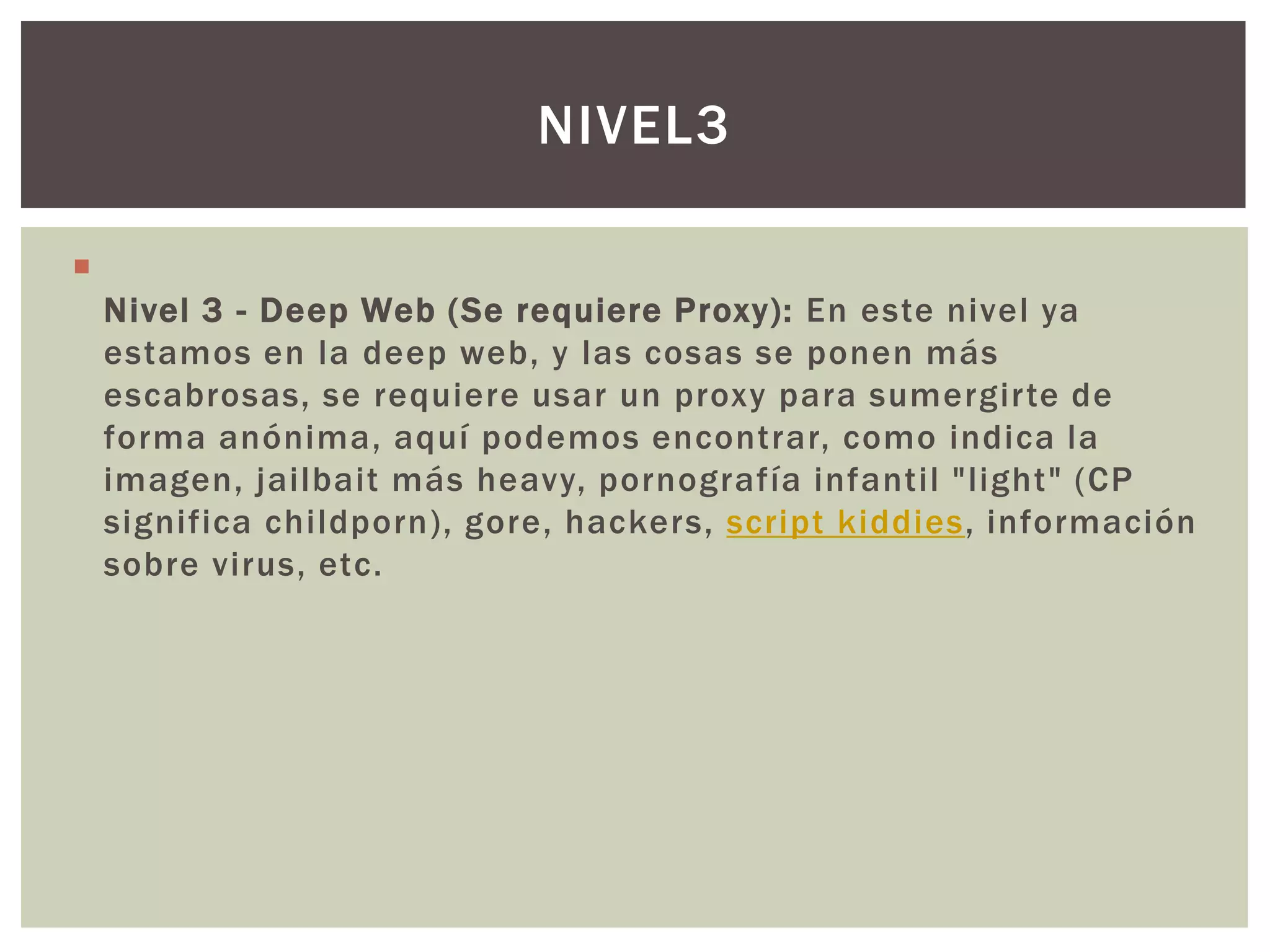 NIVEL3


    Nivel 3 - Deep Web (Se requiere Proxy): En este nivel ya
    estamos en la deep web, y las cosas se ponen más
    escabrosas, se requiere usar un proxy para sumergirte de
    forma anónima, aquí podemos encontrar, como indica la
    imagen, jailbait más heavy, pornografía infantil "light" (CP
    significa childporn), gore, hackers, script kiddies, información
    sobre virus, etc.
 