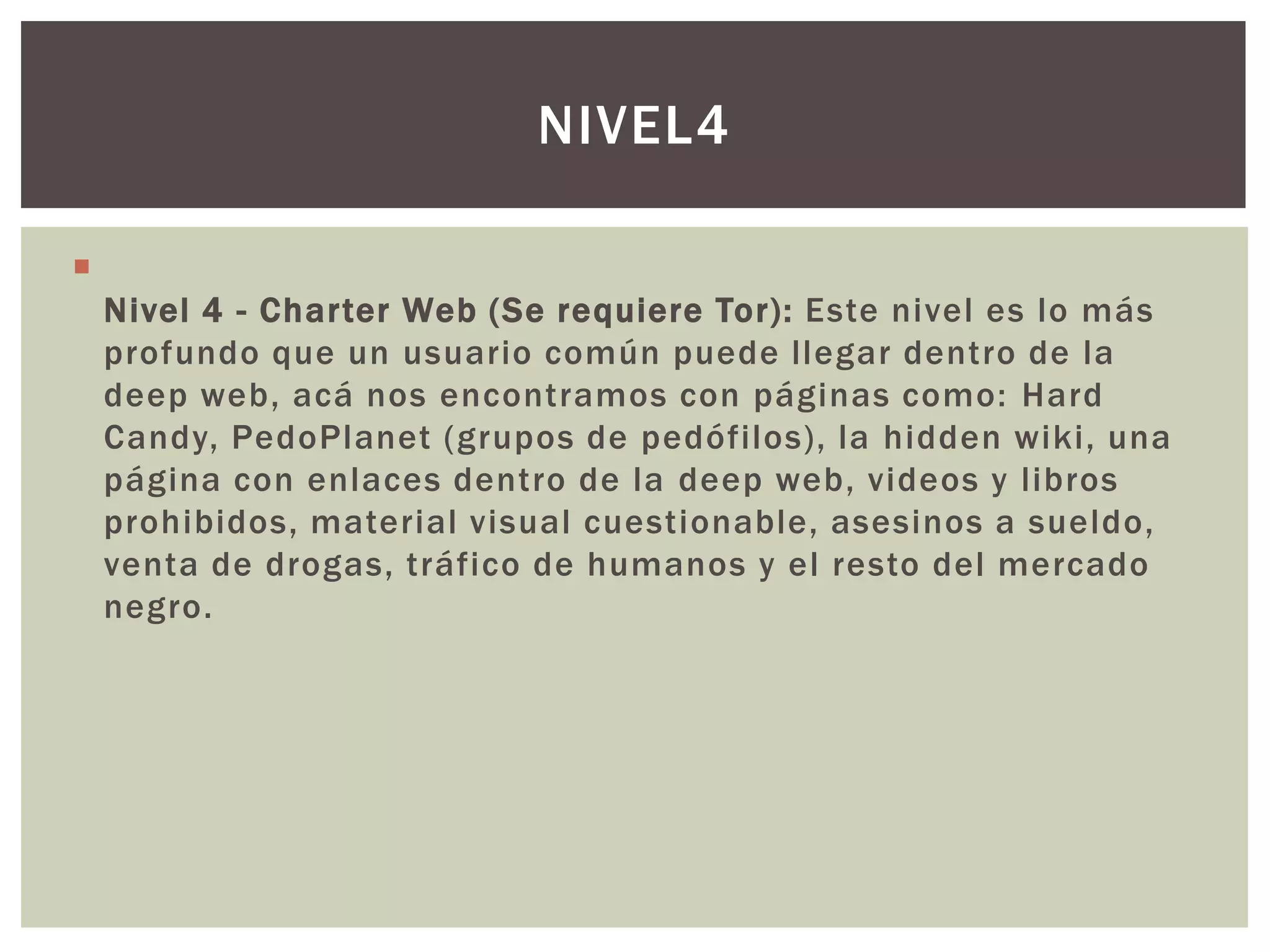NIVEL4


    Nivel 4 - Charter Web (Se requiere Tor): Este nivel es lo más
    profundo que un usuario común puede llegar dentro de la
    deep web, acá nos encontramos con páginas como: Hard
    Candy, PedoPlanet (grupos de pedófilos), la hidden wiki, una
    página con enlaces dentro de la deep web, videos y libros
    prohibidos, material visual cuestionable, asesinos a sueldo,
    venta de drogas, tráfico de humanos y el resto del mercado
    negro.
 