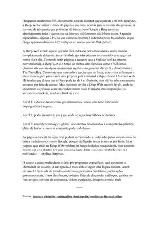 Ocupando atualmente 75% do tamanho total da internet que equivale a 91.000 terabytes,
a Deep Web contém trilhões de páginas que estão ocultas para a maioria das pessoas. A
maioria de nós pensa que potências de busca como Google e Bing mostram
absolutamente tudo o que existe na Internet, infelizmente não é bem assim. Segundo
especialistas, apenas 25% do que existe na Internet é indexado pelos buscadores, o que
chega aproximadamente 167 terabytes de acordo com o‖ Wikipédia‖.
A Deep Web é tudo aquilo que não está indexado pelos buscadores, outro mundo
completamente diferente, uma realidade que não estamos acostumados a navegar no
nosso dia-a-dia. Contendo mais páginas e recursos que a Surface Web (a internet
convencional), a Deep Web é o berço de muitos sites famosos como o Wikileaks
(famoso site que divulgou documentos sigilosos do governo dos EUA), Anonymous e
The PirateBay. Como estavam nascendo e precisavam de força, esses sites utilizaram o
meio mais seguro para trazer seus projetos para a internet e depois levar à Surface Web.
Há teorias que dizem que a Deep pode ter de 8 a 10 níveis, mas não se sabe exatamente
ao certo por falta de acesso. Mas podemos dividir a Deep Web em três levels, onde se
encontram as pessoas com um conhecimento mais avançado em computação: os
verdadeiros hackers, crackers, bankers e etc.
Level 1: vídeos e documentos governamentais, sendo uma rede fortemente
criptografada e segura;
Level 2: poder monetário em jogo, onde se negociam bilhões de dólares
Level 3: controle tecnológico global, documentos relacionados à computação quântica,
elites de hackers, onde se conquista poder e dinheiro.
As páginas da web da superfície podem ser rastreadas e indexadas pelos mecanismos de
busca tradicionais, como o Google, porque são ligadas umas às outras por links. Já as
páginas que estão na Deep Web residem em bases de dados pesquisáveis, mas somente
podem ser descobertas por uma consulta direta. Sem isso, seus resultados não são
publicados — explica Bergman.
O acesso a essas profundezas é feito por programas específicos, que escondem a
identidade do usuário. A navegação é mais lenta e segue uma lógica distinta. Aweb
invisível é recheada de estudos acadêmicos, pesquisas científicas, publicações
governamentais, livros eletrônicos, boletins, listas de discussão, catálogos, cartões on-
line, artigos, revistas de assinatura, vídeos arquivados, imagens e muito mais.
*******
Fontes: imasters, ahduvido, revistagalileu, desciclopedia, issoebizarro Revista Galileu
 