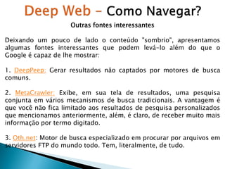 Outras fontes interessantes

Deixando um pouco de lado o conteúdo "sombrio", apresentamos
algumas fontes interessantes que podem levá-lo além do que o
Google é capaz de lhe mostrar:
1. DeepPeep: Gerar resultados não captados por motores de busca
comuns.
2. MetaCrawler: Exibe, em sua tela de resultados, uma pesquisa
conjunta em vários mecanismos de busca tradicionais. A vantagem é
que você não fica limitado aos resultados de pesquisa personalizados
que mencionamos anteriormente, além, é claro, de receber muito mais
informação por termo digitado.
3. Oth.net: Motor de busca especializado em procurar por arquivos em
servidores FTP do mundo todo. Tem, literalmente, de tudo.

 