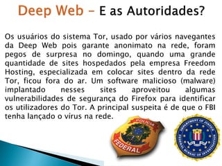 Os usuários do sistema Tor, usado por vários navegantes
da Deep Web pois garante anonimato na rede, foram
pegos de surpresa no domingo, quando uma grande
quantidade de sites hospedados pela empresa Freedom
Hosting, especializada em colocar sites dentro da rede
Tor, ficou fora do ar. Um software malicioso (malware)
implantado
nesses
sites
aproveitou
algumas
vulnerabilidades de segurança do Firefox para identificar
os utilizadores do Tor. A principal suspeita é de que o FBI
tenha lançado o vírus na rede.

 
