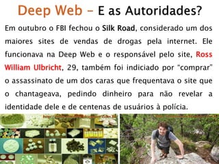 Em outubro o FBI fechou o Silk Road, considerado um dos
maiores sites de vendas de drogas pela internet. Ele

funcionava na Deep Web e o responsável pelo site, Ross
William Ulbricht, 29, também foi indiciado por “comprar”
o assassinato de um dos caras que frequentava o site que

o chantageava, pedindo dinheiro para não revelar a
identidade dele e de centenas de usuários à polícia.

 