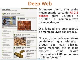 Estima-se que o site tenha
movimentado cerca de R$ 2,4
bilhões entre 02/2011 a
07/2013 e comercializava
diversas drogas.
O Silk Road era uma espécie
de Mercado Livre das drogas.
No caso, uma rede com vários
vendedores que ofereciam
drogas das mais básicas,
como maconha, até às mais
exóticas,
como
haxixe
marroquino e LSD com o tema
do filme “Avatar”.

 