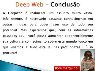 A DeepWeb é realmente um assunto muito vasto.

Infelizmente, é necessário bastante conhecimento em
outras línguas para poder fazer uso de todo seu
potencial. Mas esperamos que, com as informações

passadas aqui, você possa aumentar exponencialmente
sua cultura e conhecimento sobre este mundo louco em
que vivemos. E tudo está lá, nas profundezas... É só

procurar!

Bom mergulho!

 