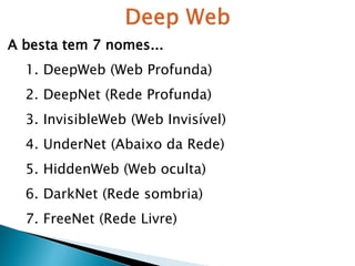 A besta tem 7 nomes...
1. DeepWeb (Web Profunda)
2. DeepNet (Rede Profunda)
3. InvisibleWeb (Web Invisível)
4. UnderNet (Abaixo da Rede)

5. HiddenWeb (Web oculta)
6. DarkNet (Rede sombria)
7. FreeNet (Rede Livre)

 