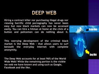Hiring a contract killer nor purchasing illegal drugs nor
viewing horrific child pornography has never been
easy but now black markets can now be accessed
easily. You can hire a hitman at home at the click of a
button and policemen can do nothing about it.
This worrying development of the criminal black
market is the Deep Web - that allows users to surf
beneath the everyday internet with complete
anonymity.

The Deep Web accounts for at least 96% of the World
Wide Web! While the remaining portion is the visible
we web we have known and using such as Google,
Facebook and the like.

 