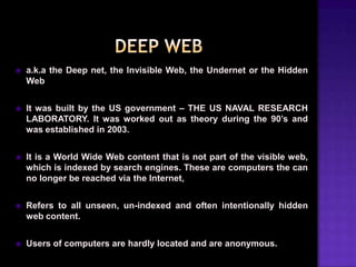 

a.k.a the Deep net, the Invisible Web, the Undernet or the Hidden
Web



It was built by the US government – THE US NAVAL RESEARCH
LABORATORY. It was worked out as theory during the 90’s and
was established in 2003.



It is a World Wide Web content that is not part of the visible web,
which is indexed by search engines. These are computers the can
no longer be reached via the Internet,



Refers to all unseen, un-indexed and often intentionally hidden
web content.



Users of computers are hardly located and are anonymous.

 