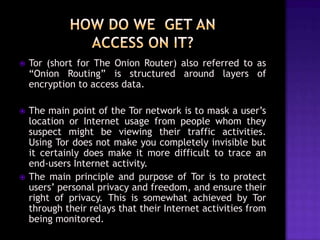 

Tor (short for The Onion Router) also referred to as
“Onion Routing” is structured around layers of
encryption to access data.



The main point of the Tor network is to mask a user’s
location or Internet usage from people whom they
suspect might be viewing their traffic activities.
Using Tor does not make you completely invisible but
it certainly does make it more difficult to trace an
end-users Internet activity.
The main principle and purpose of Tor is to protect
users’ personal privacy and freedom, and ensure their
right of privacy. This is somewhat achieved by Tor
through their relays that their Internet activities from
being monitored.



 