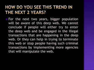  For

the next two years, bigger population
will be aware of this deep web. We cannot
conclude if people will either try to enter
the deep web and be engaged in the illegal
transactions that are happening in the deep
web. Or they can help in trying to terminate
this web or stop people having such criminal
transactions by implementing more agencies
that will manipulate the web.

 