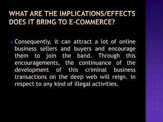  Consequently,

it can attract a lot of online
business sellers and buyers and encourage
them to join the band. Through this
encouragements, the continuance of the
development of this criminal business
transactions on the deep web will reign. in
respect to any kind of illegal activities.

 
