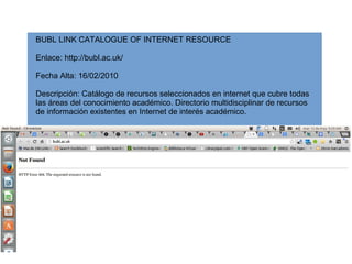 BUBL LINK CATALOGUE OF INTERNET RESOURCE
Enlace: http://bubl.ac.uk/
Fecha Alta: 16/02/2010
Descripción: Catálogo de recursos seleccionados en internet que cubre todas
las áreas del conocimiento académico. Directorio multidisciplinar de recursos
de información existentes en Internet de interés académico.
 