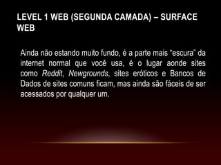 LEVEL 1 WEB (SEGUNDA CAMADA) – SURFACE
WEB
Ainda não estando muito fundo, é a parte mais “escura” da
internet normal que você usa, é o lugar aonde sites
como Reddit, Newgrounds, sites eróticos e Bancos de
Dados de sites comuns ficam, mas ainda são fáceis de ser
acessados por qualquer um.
 