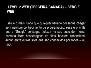 LEVEL 2 WEB (TERCEIRA CAMADA) – BERGIE
WEB
Esse é o mais fundo que qualquer usuário consegue chegar
sem nenhum conhecimento de programação, esse é o limite
que o “Google” consegue indexar no seu buscador, nessa
camada ficam hospedagens de sites, hackers conhecidos,
4chan entre outros sites que são conhecidos por todos – ou
não-.
 