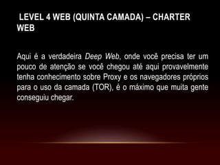 LEVEL 4 WEB (QUINTA CAMADA) – CHARTER
WEB
Aqui é a verdadeira Deep Web, onde você precisa ter um
pouco de atenção se você chegou até aqui provavelmente
tenha conhecimento sobre Proxy e os navegadores próprios
para o uso da camada (TOR), é o máximo que muita gente
conseguiu chegar.
 