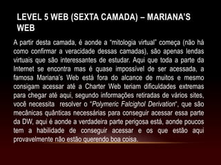 LEVEL 5 WEB (SEXTA CAMADA) – MARIANA’S
WEB
A partir desta camada, é aonde a “mitologia virtual” começa (não há
como confirmar a veracidade dessas camadas), são apenas lendas
virtuais que são interessantes de estudar. Aqui que toda a parte da
Internet se encontra mas é quase impossível de ser acessada, a
famosa Mariana’s Web está fora do alcance de muitos e mesmo
consigam acessar até a Charter Web teriam dificuldades extremas
para chegar até aqui, segundo informações retiradas de vários sites,
você necessita resolver o “Polymeric Falcighol Derivation“, que são
mecânicas quânticas necessárias para conseguir acessar essa parte
da DW, aqui é aonde a verdadeira parte perigosa está, aonde poucos
tem a habilidade de conseguir acessar e os que estão aqui
provavelmente não estão querendo boa coisa.
 