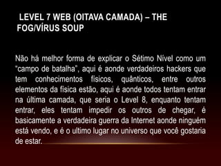 LEVEL 7 WEB (OITAVA CAMADA) – THE
FOG/VÍRUS SOUP
Não há melhor forma de explicar o Sétimo Nível como um
“campo de batalha”, aqui é aonde verdadeiros hackers que
tem conhecimentos físicos, quânticos, entre outros
elementos da física estão, aqui é aonde todos tentam entrar
na última camada, que seria o Level 8, enquanto tentam
entrar, eles tentam impedir os outros de chegar, é
basicamente a verdadeira guerra da Internet aonde ninguém
está vendo, e é o ultimo lugar no universo que você gostaria
de estar.
 