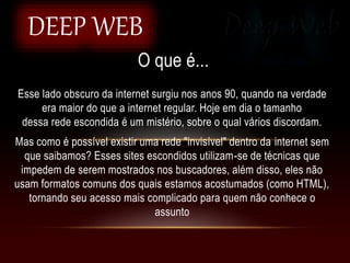 O que é...
DEEP WEB
Esse lado obscuro da internet surgiu nos anos 90, quando na verdade
era maior do que a internet regular. Hoje em dia o tamanho
dessa rede escondida é um mistério, sobre o qual vários discordam.
Mas como é possível existir uma rede "invisível" dentro da internet sem
que saibamos? Esses sites escondidos utilizam-se de técnicas que
impedem de serem mostrados nos buscadores, além disso, eles não
usam formatos comuns dos quais estamos acostumados (como HTML),
tornando seu acesso mais complicado para quem não conhece o
assunto
 