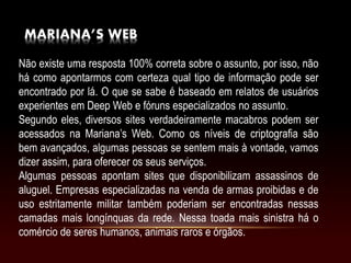 MARIANA’S WEB
Não existe uma resposta 100% correta sobre o assunto, por isso, não
há como apontarmos com certeza qual tipo de informação pode ser
encontrado por lá. O que se sabe é baseado em relatos de usuários
experientes em Deep Web e fóruns especializados no assunto.
Segundo eles, diversos sites verdadeiramente macabros podem ser
acessados na Mariana’s Web. Como os níveis de criptografia são
bem avançados, algumas pessoas se sentem mais à vontade, vamos
dizer assim, para oferecer os seus serviços.
Algumas pessoas apontam sites que disponibilizam assassinos de
aluguel. Empresas especializadas na venda de armas proibidas e de
uso estritamente militar também poderiam ser encontradas nessas
camadas mais longínquas da rede. Nessa toada mais sinistra há o
comércio de seres humanos, animais raros e órgãos.
 