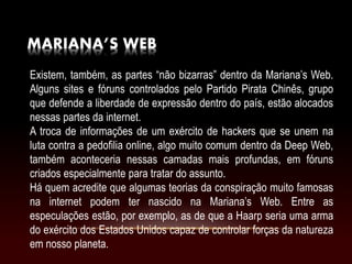 MARIANA’S WEB
Existem, também, as partes “não bizarras” dentro da Mariana’s Web.
Alguns sites e fóruns controlados pelo Partido Pirata Chinês, grupo
que defende a liberdade de expressão dentro do país, estão alocados
nessas partes da internet.
A troca de informações de um exército de hackers que se unem na
luta contra a pedofilia online, algo muito comum dentro da Deep Web,
também aconteceria nessas camadas mais profundas, em fóruns
criados especialmente para tratar do assunto.
Há quem acredite que algumas teorias da conspiração muito famosas
na internet podem ter nascido na Mariana’s Web. Entre as
especulações estão, por exemplo, as de que a Haarp seria uma arma
do exército dos Estados Unidos capaz de controlar forças da natureza
em nosso planeta.
 