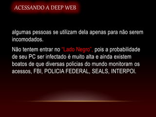 algumas pessoas se utilizam dela apenas para não serem
incomodados.
Não tentem entrar no “Lado Negro”, pois a probabilidade
de seu PC ser infectado é muito alta e ainda existem
boatos de que diversas policias do mundo monitoram os
acessos, FBI, POLICIA FEDERAL, SEALS, INTERPOl.
ACESSANDO A DEEP WEB
 