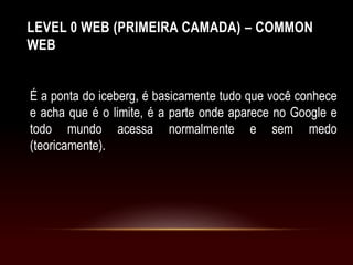 LEVEL 0 WEB (PRIMEIRA CAMADA) – COMMON
WEB
É a ponta do iceberg, é basicamente tudo que você conhece
e acha que é o limite, é a parte onde aparece no Google e
todo mundo acessa normalmente e sem medo
(teoricamente).
 