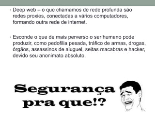 • Deep web – o que chamamos de rede profunda são
redes proxies, conectadas a vários computadores,
formando outra rede de internet.
• Esconde o que de mais perverso o ser humano pode
produzir, como pedofilia pesada, tráfico de armas, drogas,
órgãos, assassinos de aluguel, seitas macabras e hacker,
devido seu anonimato absoluto.
 