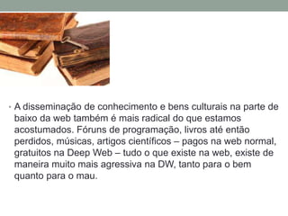• A disseminação de conhecimento e bens culturais na parte de
baixo da web também é mais radical do que estamos
acostumados. Fóruns de programação, livros até então
perdidos, músicas, artigos científicos – pagos na web normal,
gratuitos na Deep Web – tudo o que existe na web, existe de
maneira muito mais agressiva na DW, tanto para o bem
quanto para o mau.
 