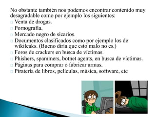No obstante también nos podemos encontrar contenido muy
desagradable como por ejemplo los siguientes:
Venta de drogas.
Pornografía.
Mercado negro de sicarios.
Documentos clasificados como por ejemplo los de
wikileaks. (Bueno diría que esto malo no es.)
Foros de crackers en busca de víctimas.
Phishers, spammers, botnet agents, en busca de víctimas.
Páginas para comprar o fabricar armas.
Piratería de libros, películas, música, software, etc
 