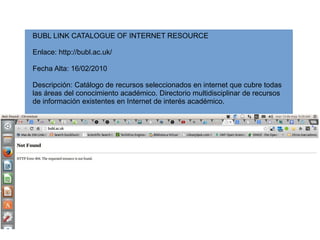 BUBL LINK CATALOGUE OF INTERNET RESOURCE 
Enlace: http://bubl.ac.uk/ 
Fecha Alta: 16/02/2010 
Descripción: Catálogo de recursos seleccionados en internet que cubre todas 
las áreas del conocimiento académico. Directorio multidisciplinar de recursos 
de información existentes en Internet de interés académico. 
 