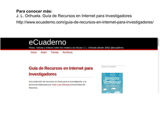 Para conocer más: 
J. L. Orihuela. Guía de Recursos en Internet para Investigadores 
http://www.ecuaderno.com/guia-de-recursos-en-internet-para-investigadores/ 
