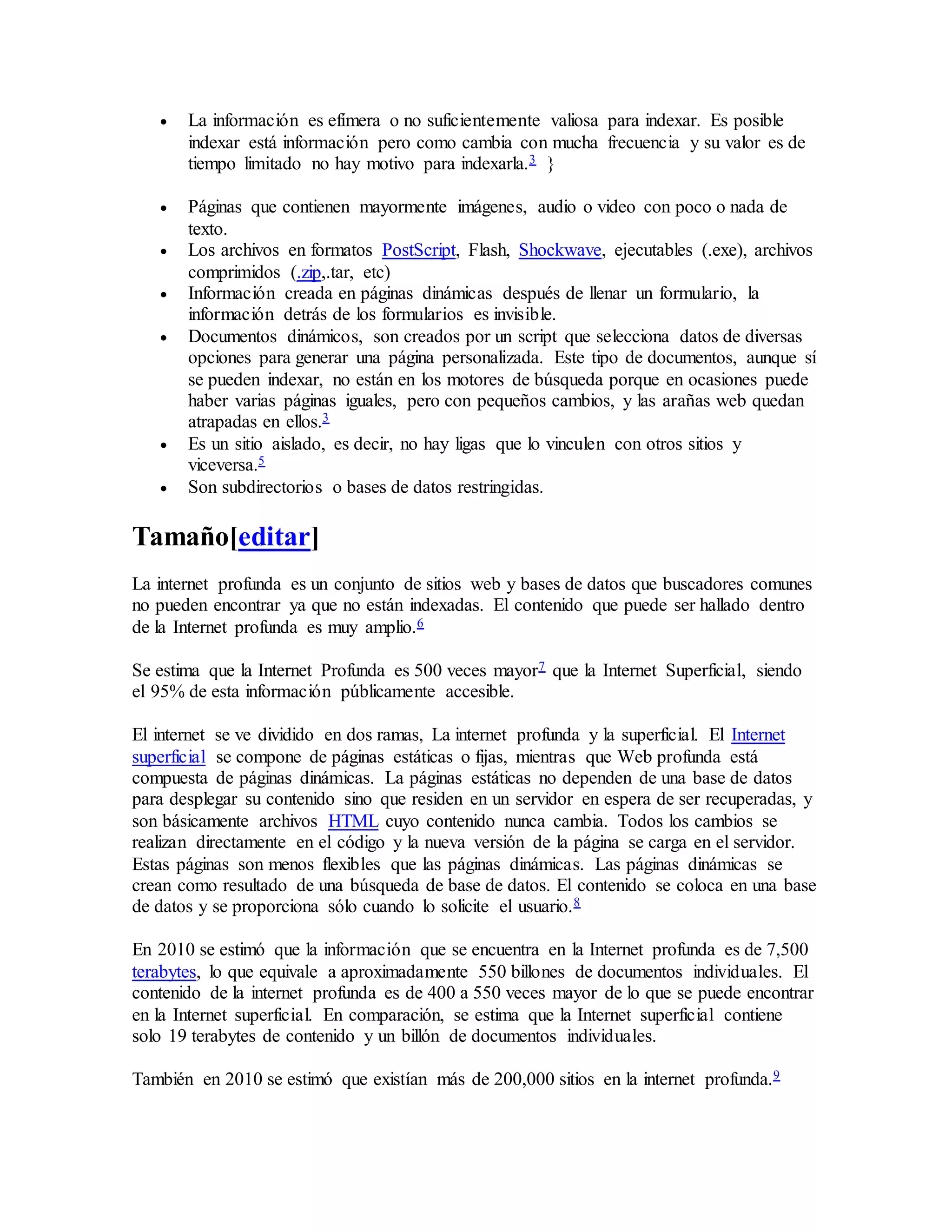  La información es efímera o no suficientemente valiosa para indexar. Es posible
indexar está información pero como cambia con mucha frecuencia y su valor es de
tiempo limitado no hay motivo para indexarla.3 }
 Páginas que contienen mayormente imágenes, audio o video con poco o nada de
texto.
 Los archivos en formatos PostScript, Flash, Shockwave, ejecutables (.exe), archivos
comprimidos (.zip,.tar, etc)
 Información creada en páginas dinámicas después de llenar un formulario, la
información detrás de los formularios es invisible.
 Documentos dinámicos, son creados por un script que selecciona datos de diversas
opciones para generar una página personalizada. Este tipo de documentos, aunque sí
se pueden indexar, no están en los motores de búsqueda porque en ocasiones puede
haber varias páginas iguales, pero con pequeños cambios, y las arañas web quedan
atrapadas en ellos.3
 Es un sitio aislado, es decir, no hay ligas que lo vinculen con otros sitios y
viceversa.5
 Son subdirectorios o bases de datos restringidas.
Tamaño[editar]
La internet profunda es un conjunto de sitios web y bases de datos que buscadores comunes
no pueden encontrar ya que no están indexadas. El contenido que puede ser hallado dentro
de la Internet profunda es muy amplio.6
Se estima que la Internet Profunda es 500 veces mayor7 que la Internet Superficial, siendo
el 95% de esta información públicamente accesible.
El internet se ve dividido en dos ramas, La internet profunda y la superficial. El Internet
superficial se compone de páginas estáticas o fijas, mientras que Web profunda está
compuesta de páginas dinámicas. La páginas estáticas no dependen de una base de datos
para desplegar su contenido sino que residen en un servidor en espera de ser recuperadas, y
son básicamente archivos HTML cuyo contenido nunca cambia. Todos los cambios se
realizan directamente en el código y la nueva versión de la página se carga en el servidor.
Estas páginas son menos flexibles que las páginas dinámicas. Las páginas dinámicas se
crean como resultado de una búsqueda de base de datos. El contenido se coloca en una base
de datos y se proporciona sólo cuando lo solicite el usuario.8
En 2010 se estimó que la información que se encuentra en la Internet profunda es de 7,500
terabytes, lo que equivale a aproximadamente 550 billones de documentos individuales. El
contenido de la internet profunda es de 400 a 550 veces mayor de lo que se puede encontrar
en la Internet superficial. En comparación, se estima que la Internet superficial contiene
solo 19 terabytes de contenido y un billón de documentos individuales.
También en 2010 se estimó que existían más de 200,000 sitios en la internet profunda.9
 