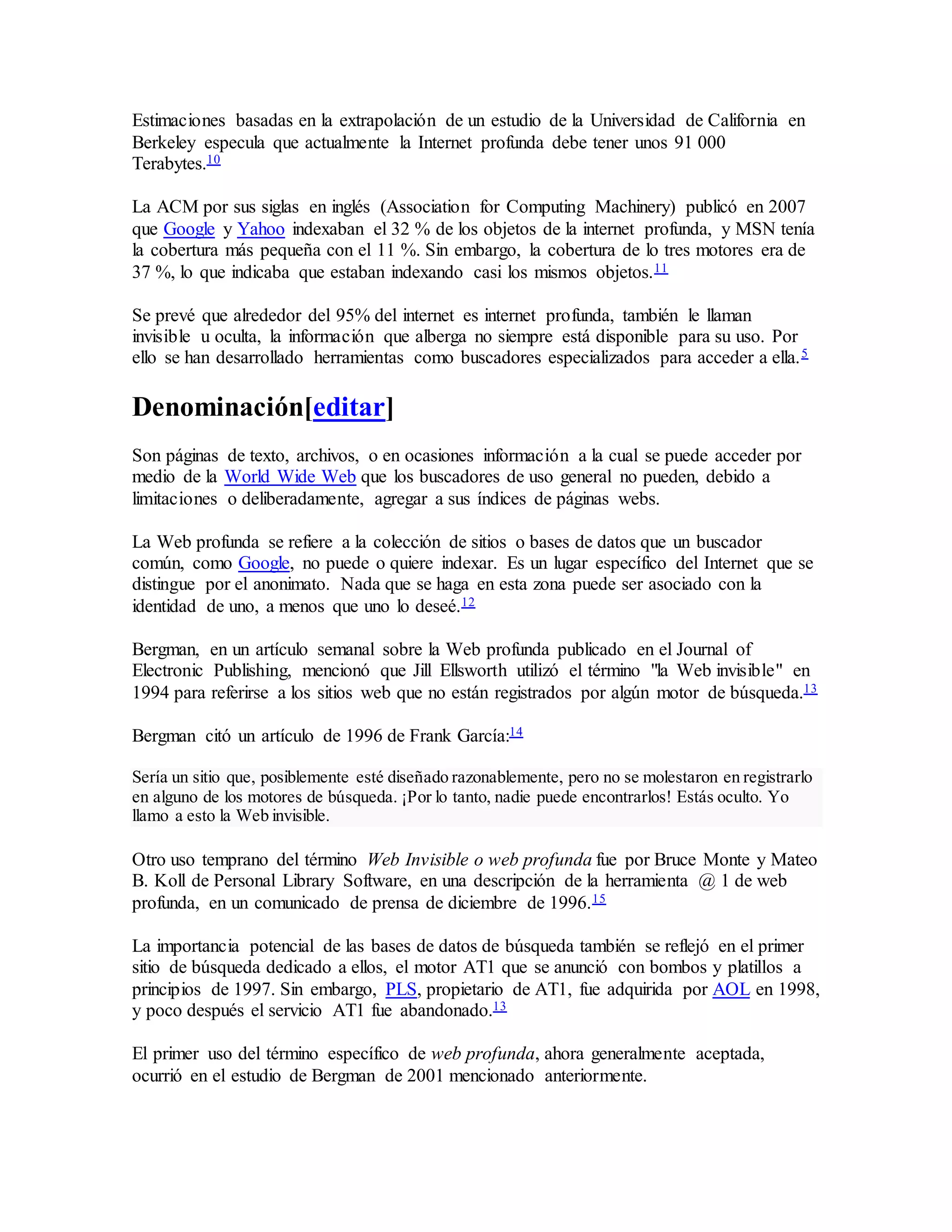 Estimaciones basadas en la extrapolación de un estudio de la Universidad de California en
Berkeley especula que actualmente la Internet profunda debe tener unos 91 000
Terabytes.10
La ACM por sus siglas en inglés (Association for Computing Machinery) publicó en 2007
que Google y Yahoo indexaban el 32 % de los objetos de la internet profunda, y MSN tenía
la cobertura más pequeña con el 11 %. Sin embargo, la cobertura de lo tres motores era de
37 %, lo que indicaba que estaban indexando casi los mismos objetos.11
Se prevé que alrededor del 95% del internet es internet profunda, también le llaman
invisible u oculta, la información que alberga no siempre está disponible para su uso. Por
ello se han desarrollado herramientas como buscadores especializados para acceder a ella.5
Denominación[editar]
Son páginas de texto, archivos, o en ocasiones información a la cual se puede acceder por
medio de la World Wide Web que los buscadores de uso general no pueden, debido a
limitaciones o deliberadamente, agregar a sus índices de páginas webs.
La Web profunda se refiere a la colección de sitios o bases de datos que un buscador
común, como Google, no puede o quiere indexar. Es un lugar específico del Internet que se
distingue por el anonimato. Nada que se haga en esta zona puede ser asociado con la
identidad de uno, a menos que uno lo deseé.12
Bergman, en un artículo semanal sobre la Web profunda publicado en el Journal of
Electronic Publishing, mencionó que Jill Ellsworth utilizó el término "la Web invisible" en
1994 para referirse a los sitios web que no están registrados por algún motor de búsqueda.13
Bergman citó un artículo de 1996 de Frank García:14
Sería un sitio que, posiblemente esté diseñado razonablemente, pero no se molestaron en registrarlo
en alguno de los motores de búsqueda. ¡Por lo tanto, nadie puede encontrarlos! Estás oculto. Yo
llamo a esto la Web invisible.
Otro uso temprano del término Web Invisible o web profunda fue por Bruce Monte y Mateo
B. Koll de Personal Library Software, en una descripción de la herramienta @ 1 de web
profunda, en un comunicado de prensa de diciembre de 1996.15
La importancia potencial de las bases de datos de búsqueda también se reflejó en el primer
sitio de búsqueda dedicado a ellos, el motor AT1 que se anunció con bombos y platillos a
principios de 1997. Sin embargo, PLS, propietario de AT1, fue adquirida por AOL en 1998,
y poco después el servicio AT1 fue abandonado.13
El primer uso del término específico de web profunda, ahora generalmente aceptada,
ocurrió en el estudio de Bergman de 2001 mencionado anteriormente.
 