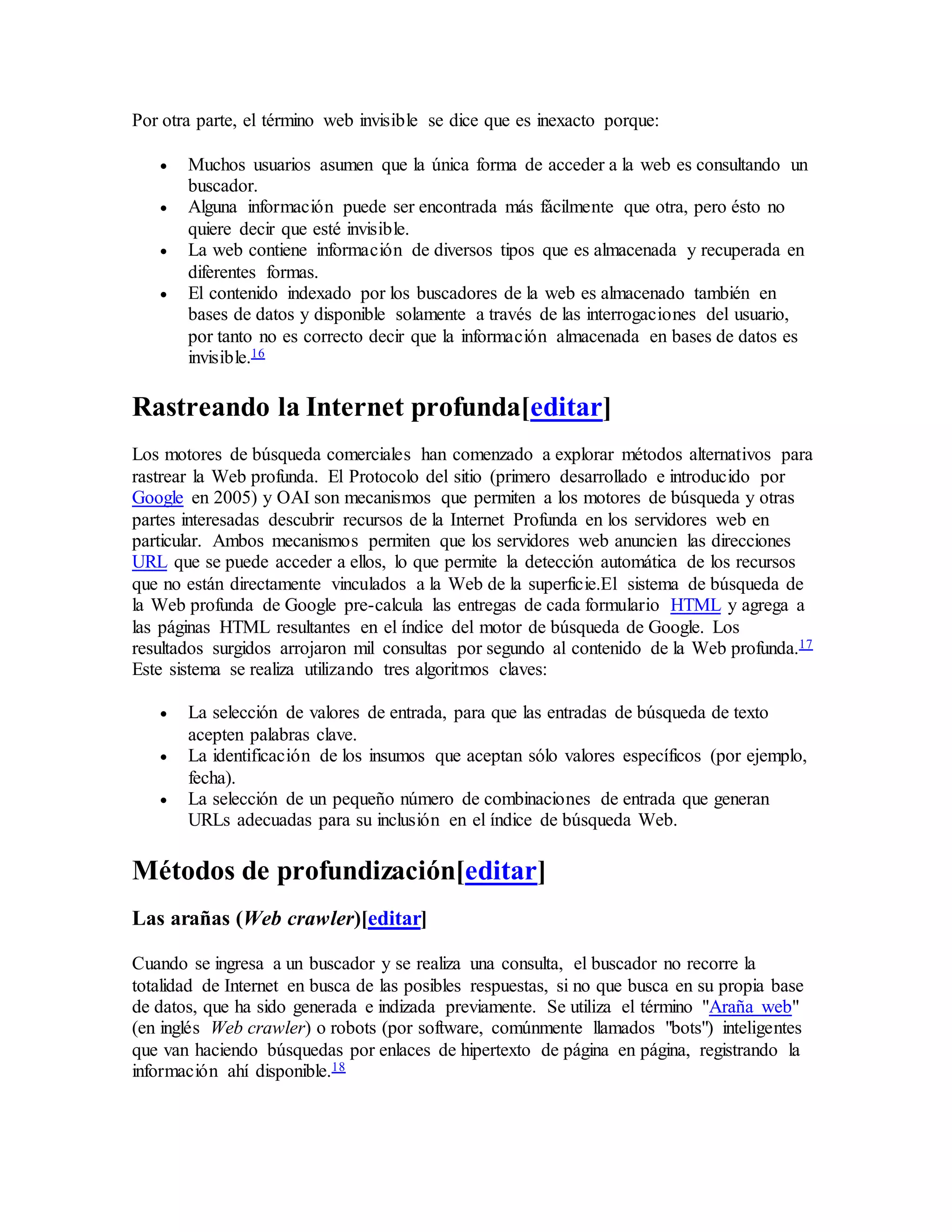Por otra parte, el término web invisible se dice que es inexacto porque:
 Muchos usuarios asumen que la única forma de acceder a la web es consultando un
buscador.
 Alguna información puede ser encontrada más fácilmente que otra, pero ésto no
quiere decir que esté invisible.
 La web contiene información de diversos tipos que es almacenada y recuperada en
diferentes formas.
 El contenido indexado por los buscadores de la web es almacenado también en
bases de datos y disponible solamente a través de las interrogaciones del usuario,
por tanto no es correcto decir que la información almacenada en bases de datos es
invisible.16
Rastreando la Internet profunda[editar]
Los motores de búsqueda comerciales han comenzado a explorar métodos alternativos para
rastrear la Web profunda. El Protocolo del sitio (primero desarrollado e introducido por
Google en 2005) y OAI son mecanismos que permiten a los motores de búsqueda y otras
partes interesadas descubrir recursos de la Internet Profunda en los servidores web en
particular. Ambos mecanismos permiten que los servidores web anuncien las direcciones
URL que se puede acceder a ellos, lo que permite la detección automática de los recursos
que no están directamente vinculados a la Web de la superficie.El sistema de búsqueda de
la Web profunda de Google pre-calcula las entregas de cada formulario HTML y agrega a
las páginas HTML resultantes en el índice del motor de búsqueda de Google. Los
resultados surgidos arrojaron mil consultas por segundo al contenido de la Web profunda.17
Este sistema se realiza utilizando tres algoritmos claves:
 La selección de valores de entrada, para que las entradas de búsqueda de texto
acepten palabras clave.
 La identificación de los insumos que aceptan sólo valores específicos (por ejemplo,
fecha).
 La selección de un pequeño número de combinaciones de entrada que generan
URLs adecuadas para su inclusión en el índice de búsqueda Web.
Métodos de profundización[editar]
Las arañas (Web crawler)[editar]
Cuando se ingresa a un buscador y se realiza una consulta, el buscador no recorre la
totalidad de Internet en busca de las posibles respuestas, si no que busca en su propia base
de datos, que ha sido generada e indizada previamente. Se utiliza el término "Araña web"
(en inglés Web crawler) o robots (por software, comúnmente llamados "bots") inteligentes
que van haciendo búsquedas por enlaces de hipertexto de página en página, registrando la
información ahí disponible.18
 