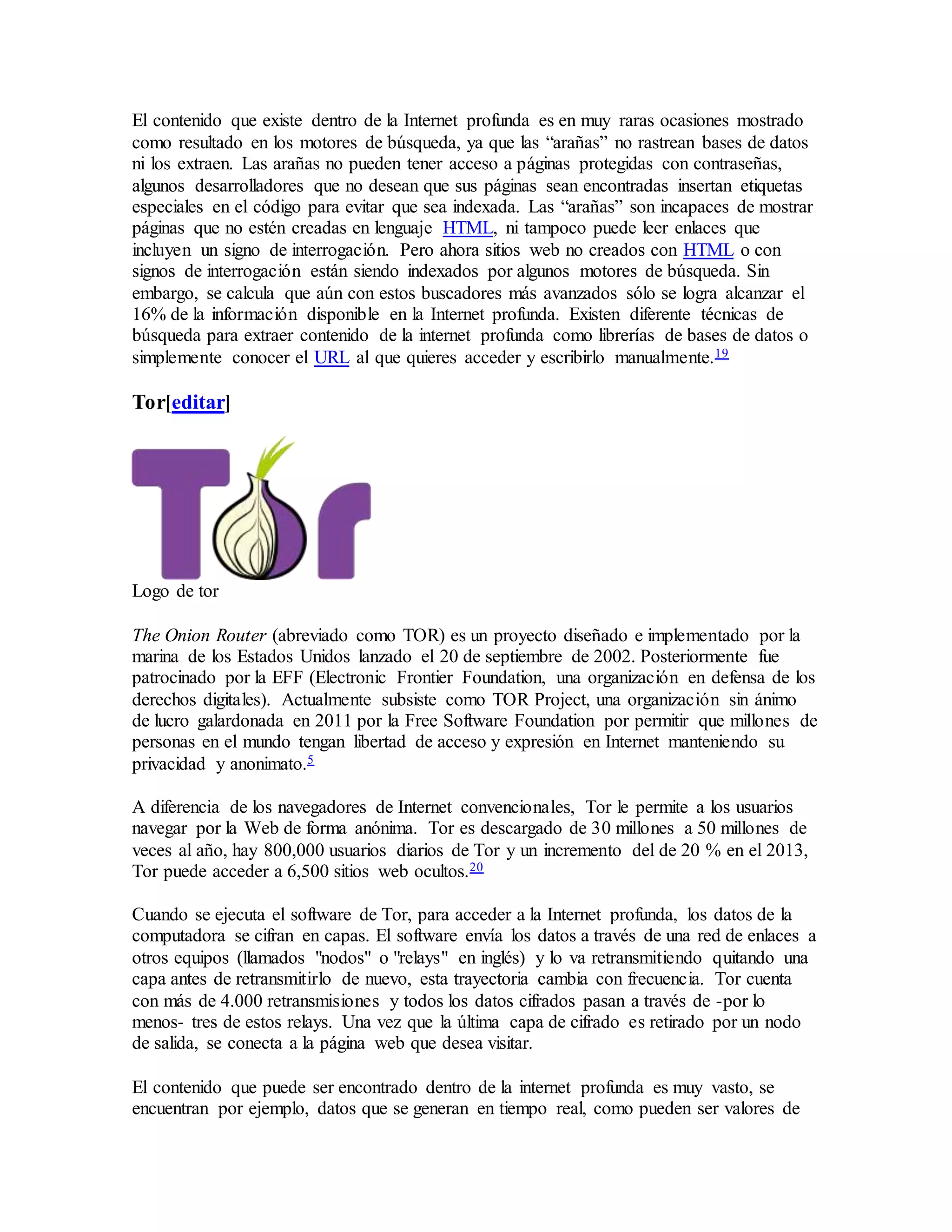 El contenido que existe dentro de la Internet profunda es en muy raras ocasiones mostrado
como resultado en los motores de búsqueda, ya que las “arañas” no rastrean bases de datos
ni los extraen. Las arañas no pueden tener acceso a páginas protegidas con contraseñas,
algunos desarrolladores que no desean que sus páginas sean encontradas insertan etiquetas
especiales en el código para evitar que sea indexada. Las “arañas” son incapaces de mostrar
páginas que no estén creadas en lenguaje HTML, ni tampoco puede leer enlaces que
incluyen un signo de interrogación. Pero ahora sitios web no creados con HTML o con
signos de interrogación están siendo indexados por algunos motores de búsqueda. Sin
embargo, se calcula que aún con estos buscadores más avanzados sólo se logra alcanzar el
16% de la información disponible en la Internet profunda. Existen diferente técnicas de
búsqueda para extraer contenido de la internet profunda como librerías de bases de datos o
simplemente conocer el URL al que quieres acceder y escribirlo manualmente.19
Tor[editar]
Logo de tor
The Onion Router (abreviado como TOR) es un proyecto diseñado e implementado por la
marina de los Estados Unidos lanzado el 20 de septiembre de 2002. Posteriormente fue
patrocinado por la EFF (Electronic Frontier Foundation, una organización en defensa de los
derechos digitales). Actualmente subsiste como TOR Project, una organización sin ánimo
de lucro galardonada en 2011 por la Free Software Foundation por permitir que millones de
personas en el mundo tengan libertad de acceso y expresión en Internet manteniendo su
privacidad y anonimato.5
A diferencia de los navegadores de Internet convencionales, Tor le permite a los usuarios
navegar por la Web de forma anónima. Tor es descargado de 30 millones a 50 millones de
veces al año, hay 800,000 usuarios diarios de Tor y un incremento del de 20 % en el 2013,
Tor puede acceder a 6,500 sitios web ocultos.20
Cuando se ejecuta el software de Tor, para acceder a la Internet profunda, los datos de la
computadora se cifran en capas. El software envía los datos a través de una red de enlaces a
otros equipos (llamados "nodos" o "relays" en inglés) y lo va retransmitiendo quitando una
capa antes de retransmitirlo de nuevo, esta trayectoria cambia con frecuencia. Tor cuenta
con más de 4.000 retransmisiones y todos los datos cifrados pasan a través de -por lo
menos- tres de estos relays. Una vez que la última capa de cifrado es retirado por un nodo
de salida, se conecta a la página web que desea visitar.
El contenido que puede ser encontrado dentro de la internet profunda es muy vasto, se
encuentran por ejemplo, datos que se generan en tiempo real, como pueden ser valores de
 