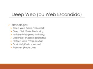 Deep Web (ou Web Escondida)
Terminologias:
 Deep Web (Web Profunda);
 Deep Net (Rede Profunda);
 Invisible Web (Web Invisível);
 Under Net (Abaixo da Rede);
 Hidden Web (Web oculta);
 Dark Net (Rede sombria);
 Free Net (Rede Livre)
 