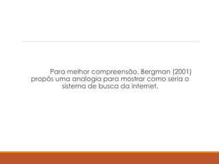 Para melhor compreensão, Bergman (2001)
propôs uma analogia para mostrar como seria o
sistema de busca da internet.
 
