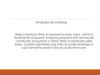 Analogia do Iceberg
Nela a Surface Web é representa pelo topo, visível e
facilmente acessível, embora pequeno em termos de
conteúdo; enquanto a Deep Web é retratada pela
base, a parte submersa que não se pode enxergar e
cujo tamanho exato não se pode mensurar.
 