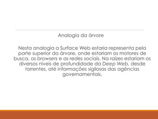 Analogia da árvore
Nesta analogia a Surface Web estaria representa pela
parte superior da árvore, onde estariam os motores de
busca, os browsers e as redes sociais. Na raízes estariam os
diversos níveis de profundidade da Deep Web, desde
torrentes, até informações sigilosas das agências
governamentais.
 