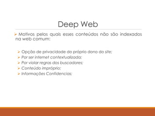Deep Web
 Motivos pelos quais esses conteúdos não são indexados
na web comum:
 Opção de privacidade do próprio dono do site;
 Por ser internet contextualizada;
 Por violar regras dos buscadores;
 Conteúdo impróprio;
 Informações Confidencias;
 