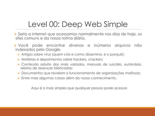 Level 00: Deep Web Simple
 Seria a internet que acessamos normalmente nos dias de hoje, os
sites comuns e da nossa rotina diária.
 Você pode encontrar diversos e inúmeros arquivos não
indexados pelo Google.
 Artigos sobre vírus (quem cria e como dissemina, e o porquê);
 Matérias e depoimentos sobre hackers, crackers;
 Conteúdo adulto dos mais variados, manuais de suicídio, eutanásia,
relatos de doenças fabricadas;
 Documentos que revelam o funcionamento de organizações mafiosas;
 Entre mais algumas coisas além do nosso conhecimento.
Aqui é o mais simples que qualquer pessoa pode acessar.
 