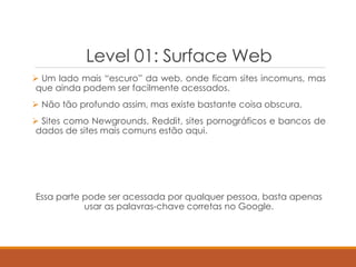 Level 01: Surface Web
 Um lado mais “escuro” da web, onde ficam sites incomuns, mas
que ainda podem ser facilmente acessados.
 Não tão profundo assim, mas existe bastante coisa obscura.
 Sites como Newgrounds, Reddit, sites pornográficos e bancos de
dados de sites mais comuns estão aqui.
Essa parte pode ser acessada por qualquer pessoa, basta apenas
usar as palavras-chave corretas no Google.
 