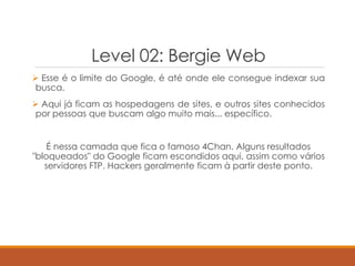 Level 02: Bergie Web
 Esse é o limite do Google, é até onde ele consegue indexar sua
busca.
 Aqui já ficam as hospedagens de sites, e outros sites conhecidos
por pessoas que buscam algo muito mais... específico.
É nessa camada que fica o famoso 4Chan. Alguns resultados
"bloqueados" do Google ficam escondidos aqui, assim como vários
servidores FTP. Hackers geralmente ficam à partir deste ponto.
 